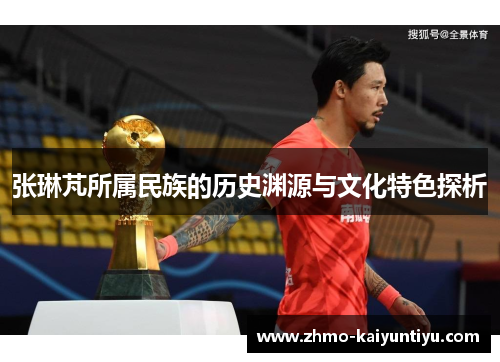 张琳芃所属民族的历史渊源与文化特色探析 张琳芃所属民族的历史渊源与文化特色探析