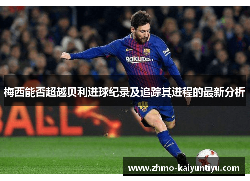 梅西能否超越贝利进球纪录及追踪其进程的最新分析 梅西能否超越贝利进球纪录及追踪其进程的最新分析