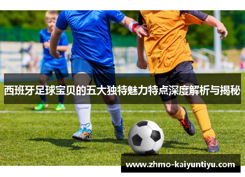 西班牙足球宝贝的五大独特魅力特点深度解析与揭秘 西班牙足球宝贝的五大独特魅力特点深度解析与揭秘