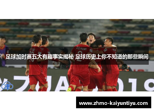 足球加时赛五大有趣事实揭秘 足球历史上你不知道的那些瞬间 足球加时赛五大有趣事实揭秘 足球历史上你不知道的那些瞬间