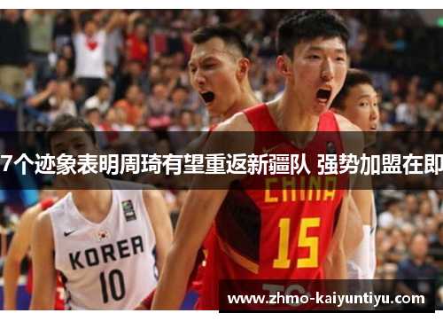 7个迹象表明周琦有望重返新疆队 强势加盟在即 7个迹象表明周琦有望重返新疆队 强势加盟在即