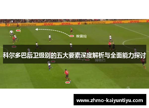 科尔多巴后卫级别的五大要素深度解析与全面能力探讨 科尔多巴后卫级别的五大要素深度解析与全面能力探讨