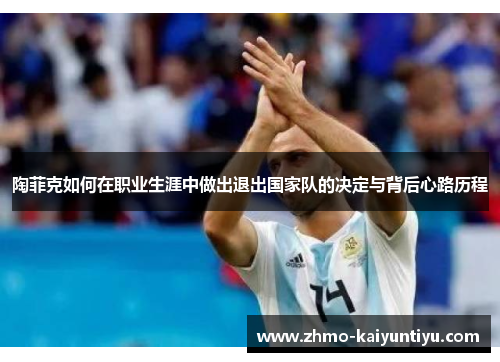 陶菲克如何在职业生涯中做出退出国家队的决定与背后心路历程 陶菲克如何在职业生涯中做出退出国家队的决定与背后心路历程