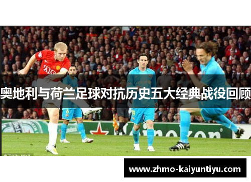 奥地利与荷兰足球对抗历史五大经典战役回顾