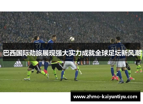 巴西国际劲旅展现强大实力成就全球足坛新风潮