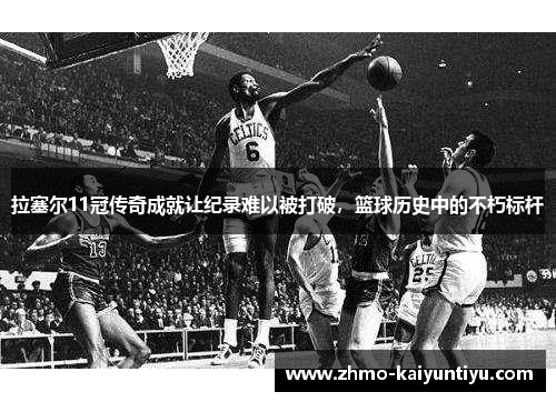 拉塞尔11冠传奇成就让纪录难以被打破，篮球历史中的不朽标杆