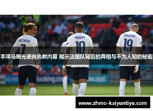 本泽马曝光德尚执教内幕 揭示法国队背后的真相与不为人知的秘密