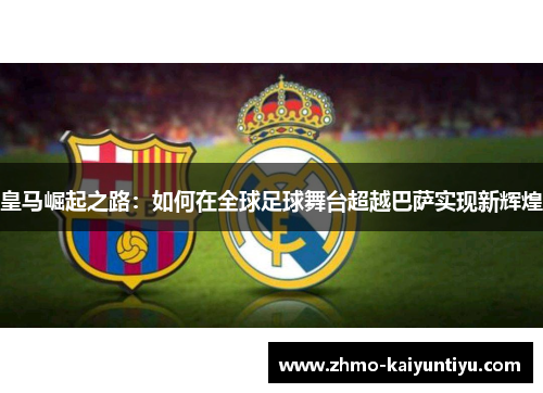 皇马崛起之路:如何在全球足球舞台超越巴萨实现新辉煌 皇马崛起之路:如何在全球足球舞台超越巴萨实现新辉煌
