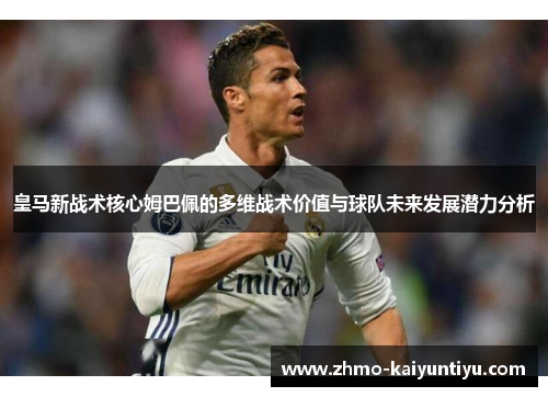 皇马新战术核心姆巴佩的多维战术价值与球队未来发展潜力分析 皇马新战术核心姆巴佩的多维战术价值与球队未来发展潜力分析