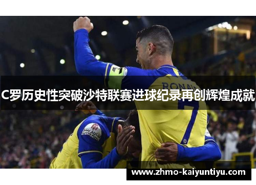 C罗历史性突破沙特联赛进球纪录再创辉煌成就