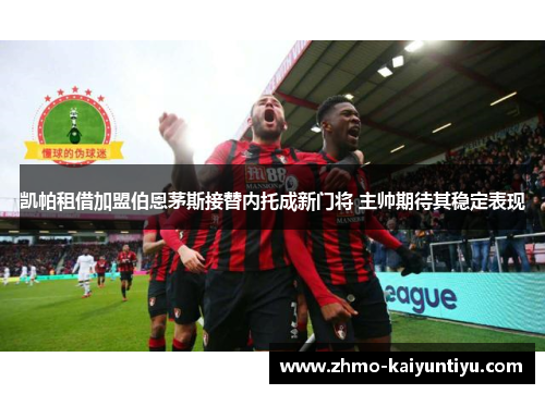 凯帕租借加盟伯恩茅斯接替内托成新门将 主帅期待其稳定表现