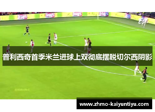 普利西奇首季米兰进球上双彻底摆脱切尔西阴影