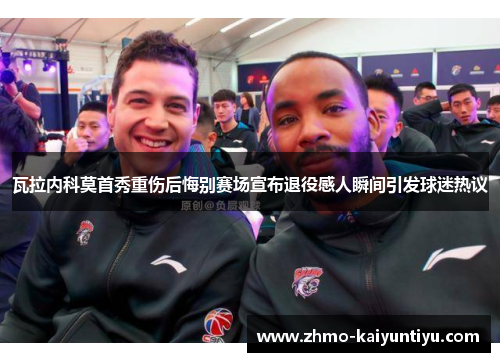 瓦拉内科莫首秀重伤后悔别赛场宣布退役感人瞬间引发球迷热议