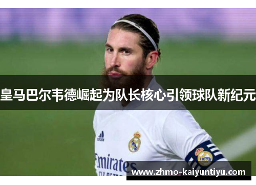 皇马巴尔韦德崛起为队长核心引领球队新纪元 皇马巴尔韦德崛起为队长核心引领球队新纪元