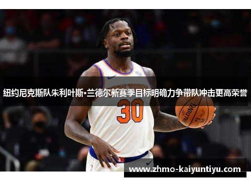 纽约尼克斯队朱利叶斯·兰德尔新赛季目标明确力争带队冲击更高荣誉