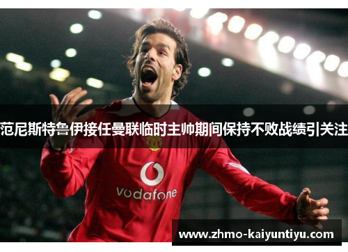 范尼斯特鲁伊接任曼联临时主帅期间保持不败战绩引关注